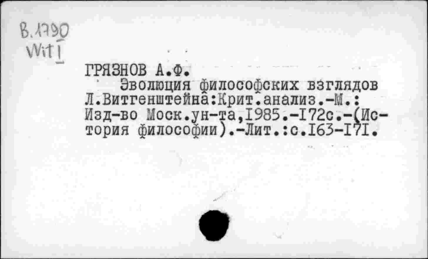 ﻿6.П&Р \Vitf
——
ГРЯЗНОВ А.Ф.
Эволюция философских взглядов Л.Витгенштейна:Крит.анализ.-М.: Изд-во Моск.ун-та,1985.-172с.-(Ис тория философии).-Лит.:с.163-171.